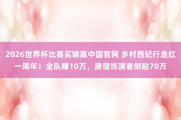 2026世界杯比赛买输赢中国官网 乡村西纪行走红一周年！全队赚10万，唐僧饰演者倒贴70万