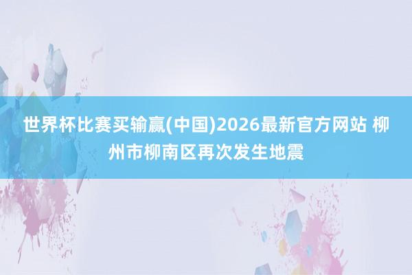 世界杯比赛买输赢(中国)2026最新官方网站 柳州市柳南区再次发生地震