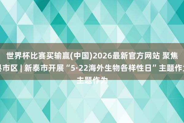 世界杯比赛买输赢(中国)2026最新官方网站 聚焦县市区 | 新泰市开展“5·22海外生物各样性日”主题作为