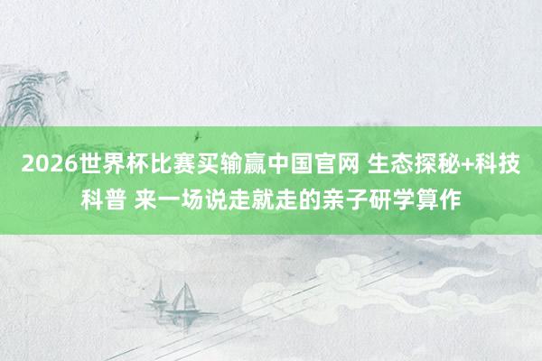 2026世界杯比赛买输赢中国官网 生态探秘+科技科普 来一场说走就走的亲子研学算作