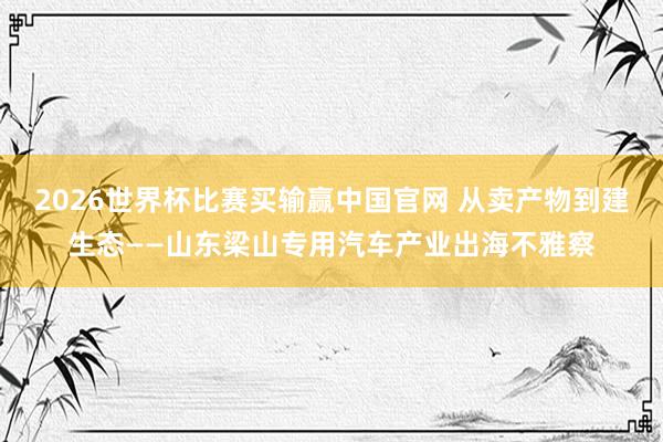 2026世界杯比赛买输赢中国官网 从卖产物到建生态——山东梁山专用汽车产业出海不雅察
