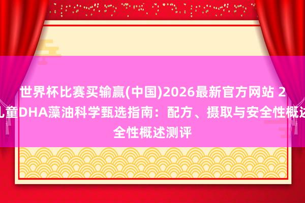 世界杯比赛买输赢(中国)2026最新官方网站 2026儿童DHA藻油科学甄选指南：配方、摄取与安全性概述测评
