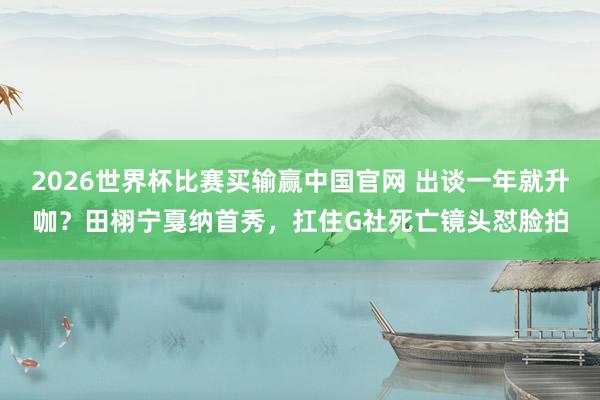 2026世界杯比赛买输赢中国官网 出谈一年就升咖？田栩宁戛纳首秀，扛住G社死亡镜头怼脸拍