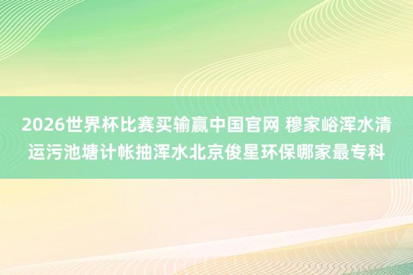 2026世界杯比赛买输赢中国官网 穆家峪浑水清运污池塘计帐抽浑水北京俊星环保哪家最专科