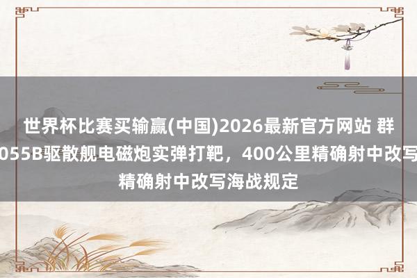 世界杯比赛买输赢(中国)2026最新官方网站 群众颠簸！055B驱散舰电磁炮实弹打靶，400公里精确射中改写海战规定
