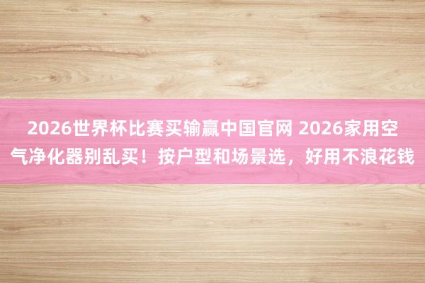 2026世界杯比赛买输赢中国官网 2026家用空气净化器别乱买！按户型和场景选，好用不浪花钱
