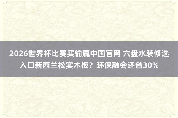 2026世界杯比赛买输赢中国官网 六盘水装修选入口新西兰松实木板？环保融会还省30%