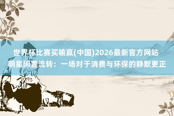 世界杯比赛买输赢(中国)2026最新官方网站 明星闲置流转：一场对于消费与环保的静默更正