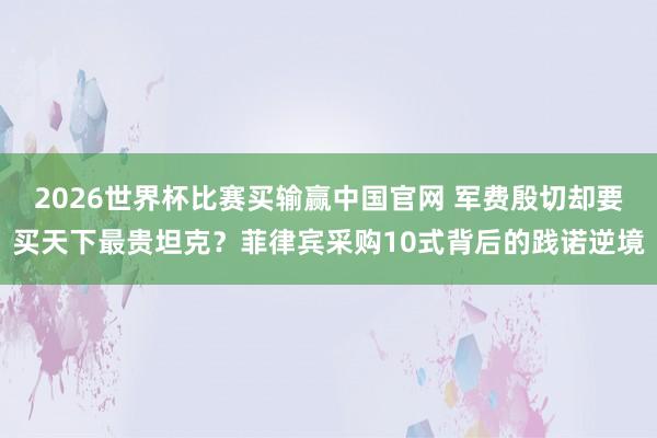 2026世界杯比赛买输赢中国官网 军费殷切却要买天下最贵坦克？菲律宾采购10式背后的践诺逆境