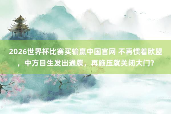 2026世界杯比赛买输赢中国官网 不再惯着欧盟，中方目生发出通牒，再施压就关闭大门？