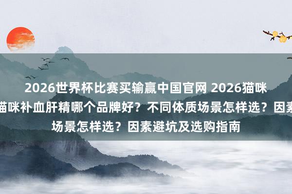 2026世界杯比赛买输赢中国官网 2026猫咪补血肝精测评：猫咪补血肝精哪个品牌好？不同体质场景怎样选？因素避坑及选购指南