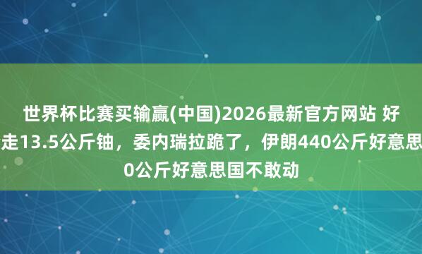 世界杯比赛买输赢(中国)2026最新官方网站 好意思军抢走13.5公斤铀，委内瑞拉跪了，伊朗440公斤好意思国不敢动