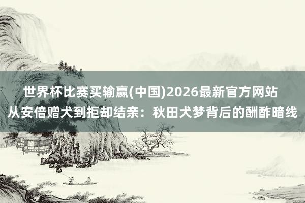 世界杯比赛买输赢(中国)2026最新官方网站 从安倍赠犬到拒却结亲：秋田犬梦背后的酬酢暗线