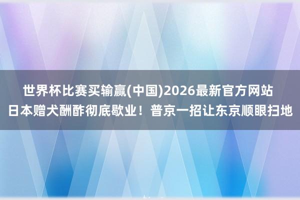 世界杯比赛买输赢(中国)2026最新官方网站 日本赠犬酬酢彻底歇业！普京一招让东京顺眼扫地
