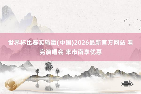 世界杯比赛买输赢(中国)2026最新官方网站 看完演唱会 来市南享优惠