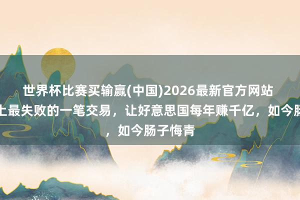 世界杯比赛买输赢(中国)2026最新官方网站 俄国史上最失败的一笔交易，让好意思国每年赚千亿，如今肠子悔青