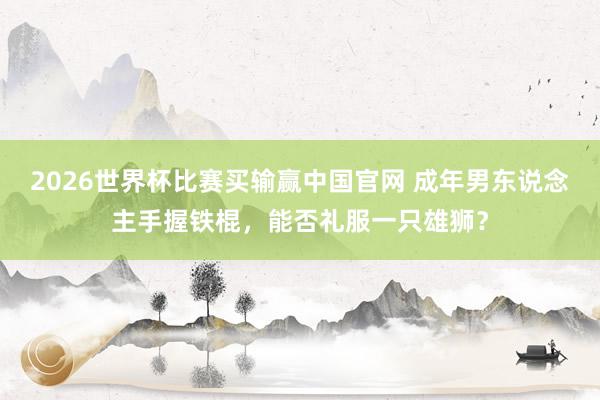 2026世界杯比赛买输赢中国官网 成年男东说念主手握铁棍，能否礼服一只雄狮？