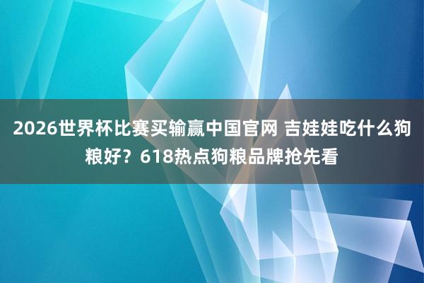 2026世界杯比赛买输赢中国官网 吉娃娃吃什么狗粮好？618热点狗粮品牌抢先看