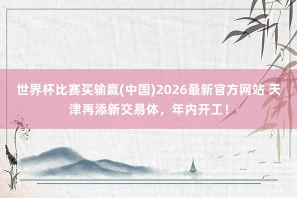 世界杯比赛买输赢(中国)2026最新官方网站 天津再添新交易体，年内开工！