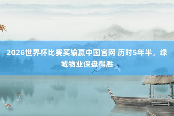 2026世界杯比赛买输赢中国官网 历时5年半，绿城物业保盘得胜