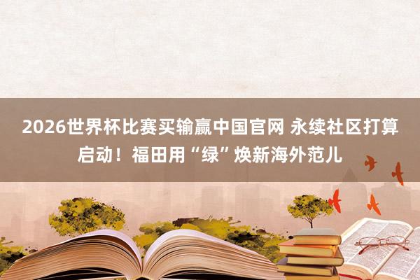 2026世界杯比赛买输赢中国官网 永续社区打算启动！福田用“绿”焕新海外范儿