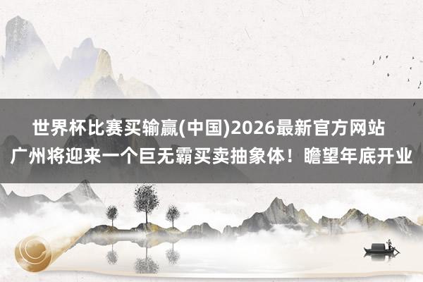 世界杯比赛买输赢(中国)2026最新官方网站 广州将迎来一个巨无霸买卖抽象体！瞻望年底开业