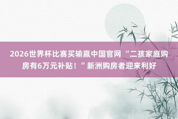 2026世界杯比赛买输赢中国官网 “二孩家庭购房有6万元补贴！”新洲购房者迎来利好