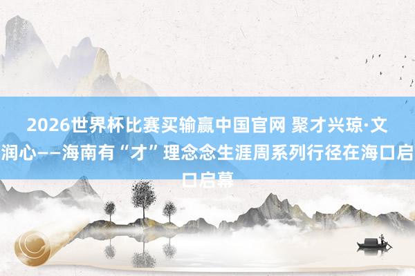 2026世界杯比赛买输赢中国官网 聚才兴琼·文旅润心——海南有“才”理念念生涯周系列行径在海口启幕