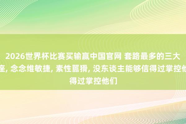 2026世界杯比赛买输赢中国官网 套路最多的三大星座， 念念维敏捷， 素性嚚猾， 没东谈主能够信得过掌控他们