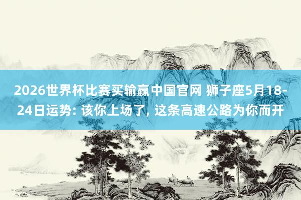 2026世界杯比赛买输赢中国官网 狮子座5月18-24日运势: 该你上场了， 这条高速公路为你而开