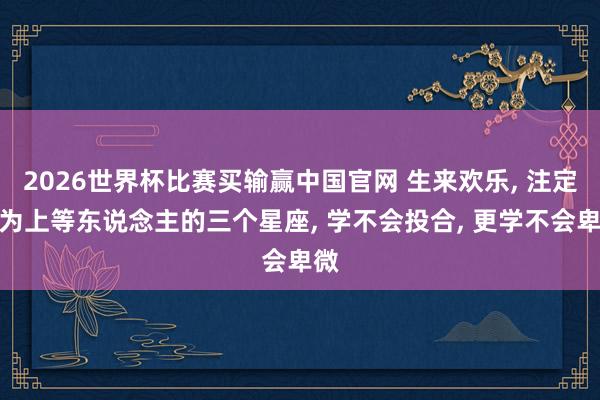 2026世界杯比赛买输赢中国官网 生来欢乐， 注定成为上等东说念主的三个星座， 学不会投合， 更学不会卑微