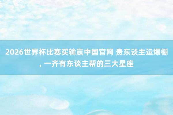 2026世界杯比赛买输赢中国官网 贵东谈主运爆棚， 一齐有东谈主帮的三大星座
