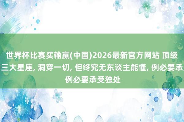 世界杯比赛买输赢(中国)2026最新官方网站 顶级智谋的三大星座， 洞穿一切， 但终究无东谈主能懂， 例必要承受独处