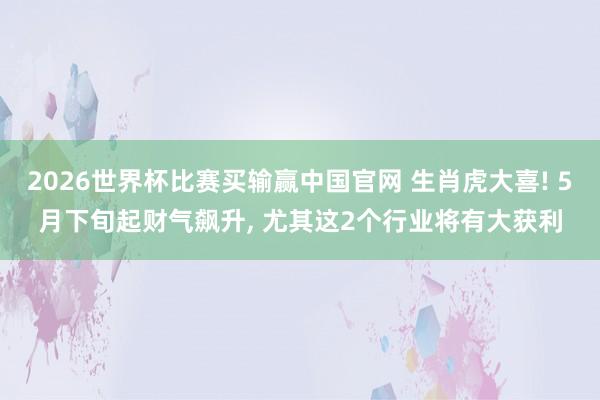 2026世界杯比赛买输赢中国官网 生肖虎大喜! 5月下旬起财气飙升， 尤其这2个行业将有大获利