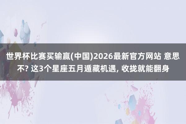 世界杯比赛买输赢(中国)2026最新官方网站 意思不? 这3个星座五月遁藏机遇， 收拢就能翻身