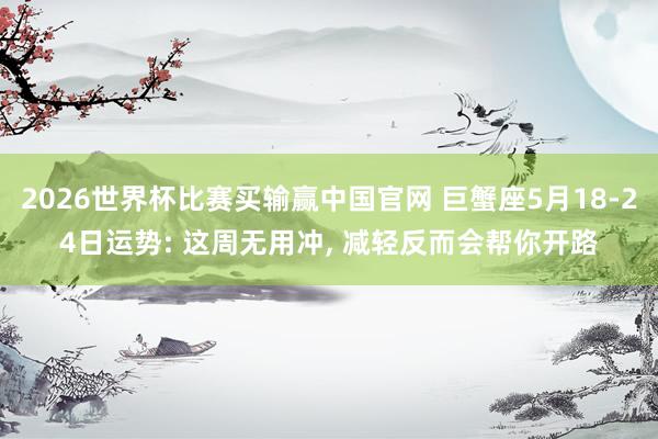 2026世界杯比赛买输赢中国官网 巨蟹座5月18-24日运势: 这周无用冲， 减轻反而会帮你开路