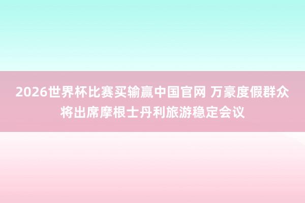 2026世界杯比赛买输赢中国官网 万豪度假群众将出席摩根士丹利旅游稳定会议