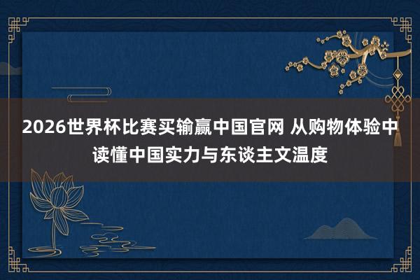 2026世界杯比赛买输赢中国官网 从购物体验中读懂中国实力与东谈主文温度