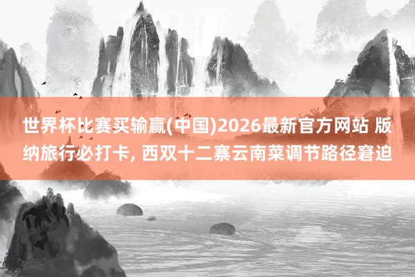 世界杯比赛买输赢(中国)2026最新官方网站 版纳旅行必打卡， 西双十二寨云南菜调节路径窘迫