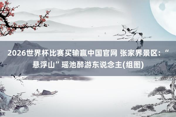 2026世界杯比赛买输赢中国官网 张家界景区: “悬浮山”瑶池醉游东说念主(组图)