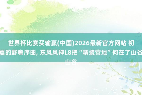 世界杯比赛买输赢(中国)2026最新官方网站 初夏的野奢序曲， 东风风神L8把“精装营地”何在了山谷