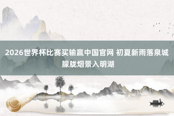 2026世界杯比赛买输赢中国官网 初夏新雨落泉城 朦胧烟景入明湖