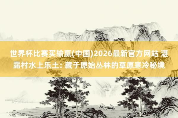 世界杯比赛买输赢(中国)2026最新官方网站 湛露村水上乐土: 藏于原始丛林的草原寒冷秘境