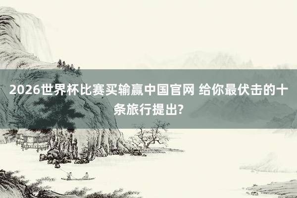 2026世界杯比赛买输赢中国官网 给你最伏击的十条旅行提出?