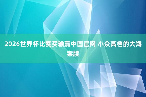 2026世界杯比赛买输赢中国官网 小众高档的大海案牍