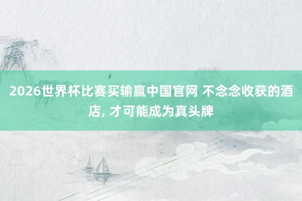 2026世界杯比赛买输赢中国官网 不念念收获的酒店， 才可能成为真头牌