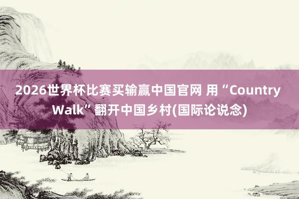 2026世界杯比赛买输赢中国官网 用“Country Walk”翻开中国乡村(国际论说念)