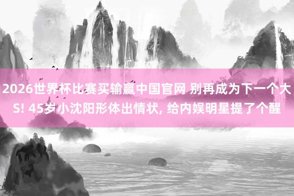2026世界杯比赛买输赢中国官网 别再成为下一个大S! 45岁小沈阳形体出情状， 给内娱明星提了个醒