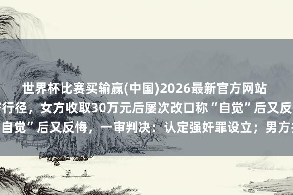 世界杯比赛买输赢(中国)2026最新官方网站 两东谈主在车内发生亲密行径，女方收取30万元后屡次改口称“自觉”后又反悔，一审判决：认定强奸罪设立；男方抵抗提议上诉