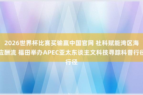 2026世界杯比赛买输赢中国官网 社科赋能湾区海应酬流 福田举办APEC亚太东谈主文科技寻踪科普行径